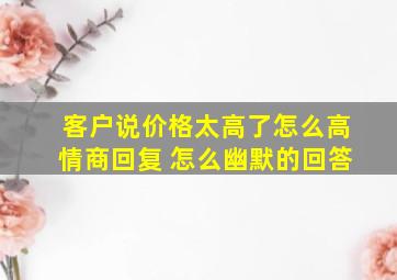 客户说价格太高了怎么高情商回复 怎么幽默的回答